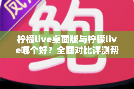 柠檬live桌面版与柠檬live哪个好？全面对比评测帮你选出最适合的使用方式