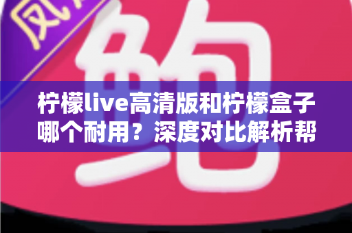 柠檬live高清版和柠檬盒子哪个耐用？深度对比解析帮你选对更耐用的观影设备