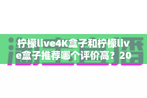 柠檬live4K盒子和柠檬live盒子推荐哪个评价高？2025年最全对比评测与真实口碑解析