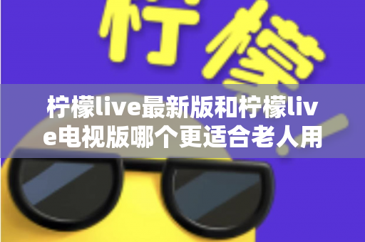 柠檬live最新版和柠檬live电视版哪个更适合老人用？——2024年最全适老化对比指南与选购建议