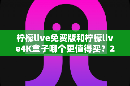 柠檬live免费版和柠檬live4K盒子哪个更值得买？2025最新选购对比指南，看完这篇不再纠结