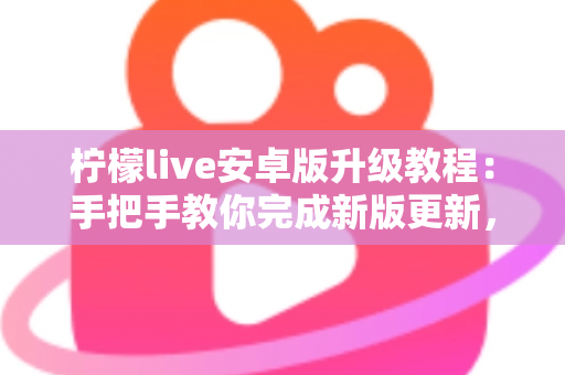 柠檬live安卓版升级教程：手把手教你完成新版更新，轻松畅享极致直播体验
