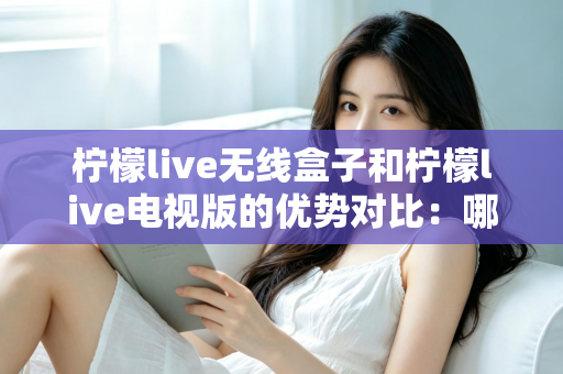 柠檬live无线盒子和柠檬live电视版的优势对比：哪一款更适合你的家庭观影需求？