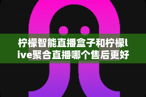 柠檬智能直播盒子和柠檬live聚合直播哪个售后更好？售后深度对比评测与选购避坑指南
