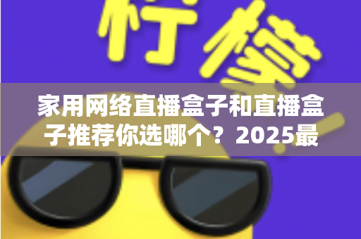 家用网络直播盒子和直播盒子推荐你选哪个？2025最新选购指南帮你一次搞懂