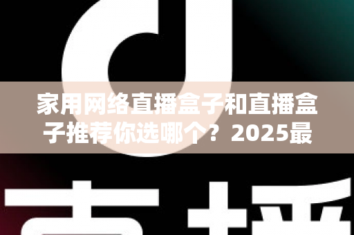 家用网络直播盒子和直播盒子推荐你选哪个？2025最新选购指南帮你一次搞懂