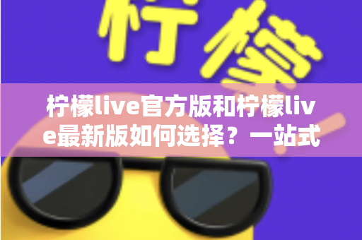 柠檬live官方版和柠檬live最新版如何选择？一站式版本解析与实用避坑指南
