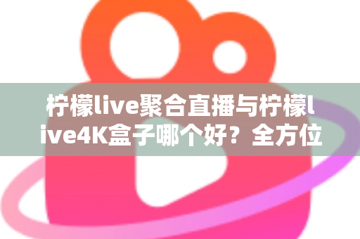 柠檬live聚合直播与柠檬live4K盒子哪个好？全方位对比解析，帮你找到最适合的观影方案