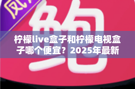 柠檬live盒子和柠檬电视盒子哪个便宜？2025年最新价格对比与选购全攻略