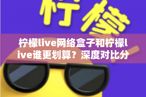 柠檬live网络盒子和柠檬live谁更划算？深度对比分析帮你做出明智选择