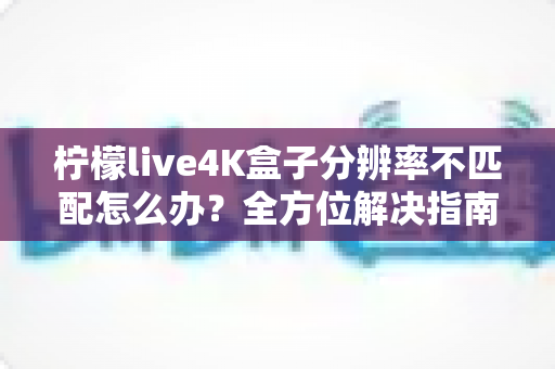柠檬live4K盒子分辨率不匹配怎么办？全方位解决指南助您快速恢复高清观影体验