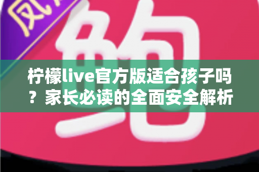 柠檬live官方版适合孩子吗？家长必读的全面安全解析与使用指南