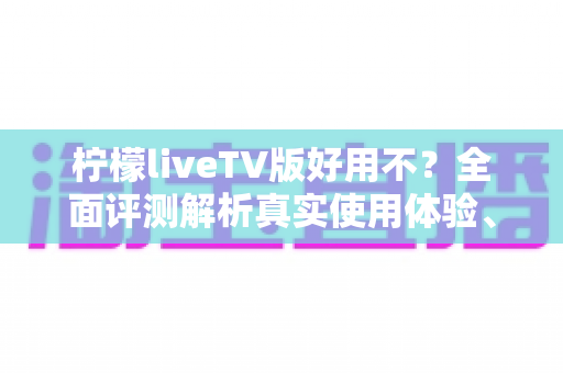 柠檬liveTV版好用不？全面评测解析真实使用体验、优缺点与安装指南