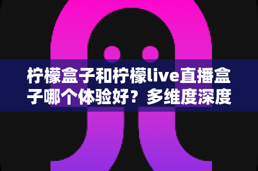 柠檬盒子和柠檬live直播盒子哪个体验好？多维度深度对比帮你选对不踩坑