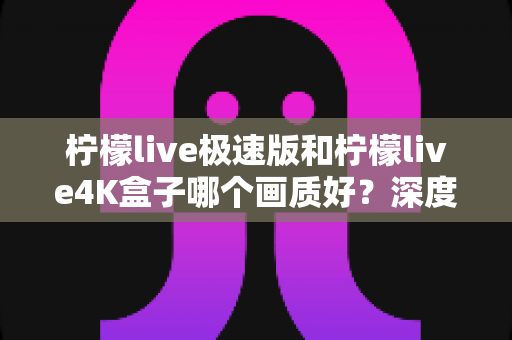 柠檬live极速版和柠檬live4K盒子哪个画质好？深度对比评测帮你选对不踩坑