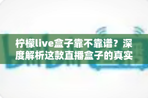 柠檬live盒子靠不靠谱？深度解析这款直播盒子的真实水平与选购避坑指南