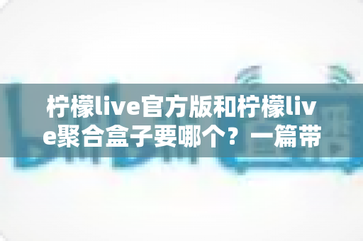 柠檬live官方版和柠檬live聚合盒子要哪个？一篇带你彻底搞懂的深度对比指南