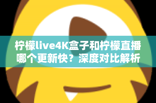 柠檬live4K盒子和柠檬直播哪个更新快？深度对比解析与选购指南