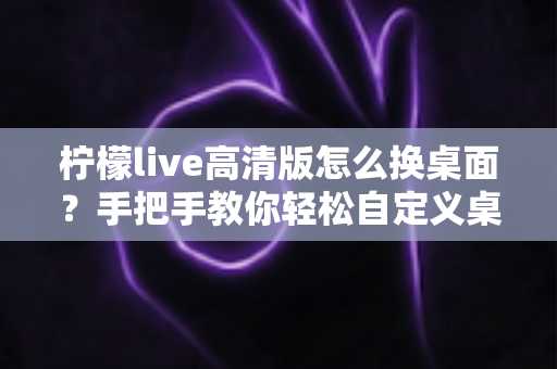 柠檬live高清版怎么换桌面？手把手教你轻松自定义桌面背景的完整攻略