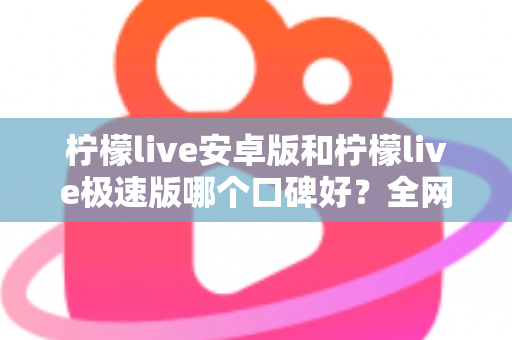柠檬live安卓版和柠檬live极速版哪个口碑好？全网口碑深度对比与选择指南