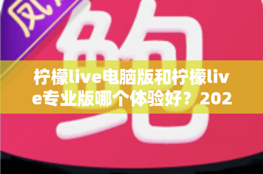 柠檬live电脑版和柠檬live专业版哪个体验好？2024年最全对比测评帮你一次选对