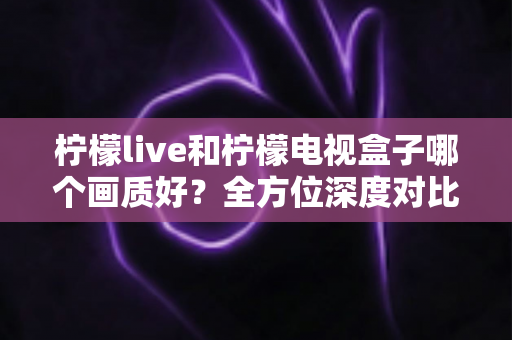 柠檬live和柠檬电视盒子哪个画质好？全方位深度对比解析，帮你找到更清晰的观影体验