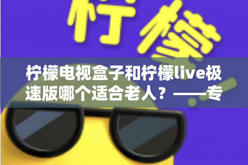 柠檬电视盒子和柠檬live极速版哪个适合老人？——专为长辈打造的电视观看选购指南