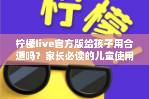 柠檬live官方版给孩子用合适吗？家长必读的儿童使用安全指南与实用建议