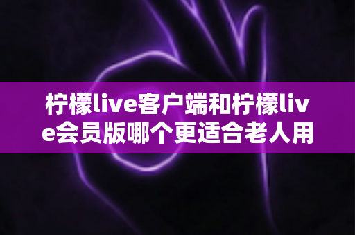 柠檬live客户端和柠檬live会员版哪个更适合老人用?一篇帮长辈选对版本的全维度实用指南 柠檬live客户端和柠檬live会员版哪个更适合老人用?一篇帮长辈选对版本的全维度实用指南