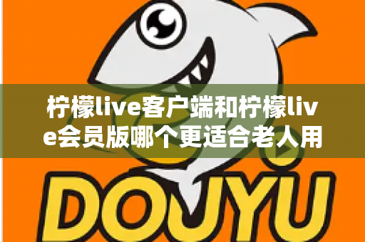 柠檬live客户端和柠檬live会员版哪个更适合老人用?一篇帮长辈选对版本的全维度实用指南 柠檬live客户端和柠檬live会员版哪个更适合老人用?一篇帮长辈选对版本的全维度实用指南
