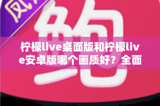 柠檬live桌面版和柠檬live安卓版哪个画质好？全面对比解析帮你选出最佳观看方案