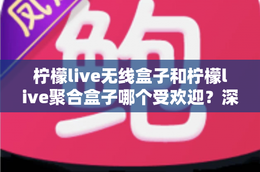 柠檬live无线盒子和柠檬live聚合盒子哪个受欢迎？深度对比解析与实用选购指南