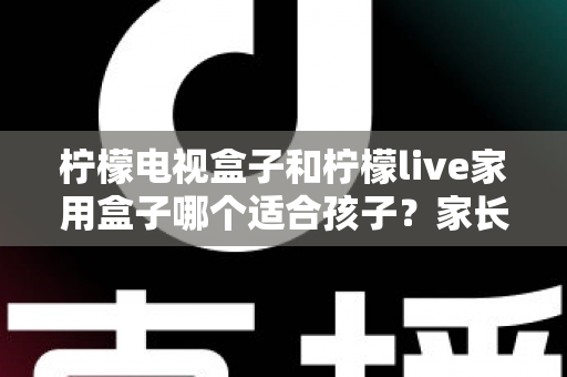 柠檬电视盒子和柠檬live家用盒子哪个适合孩子？家长必读的深度对比与选购指南