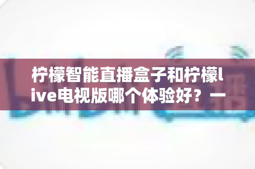 柠檬智能直播盒子和柠檬live电视版哪个体验好?一文看懂差异,选对不踩坑 柠檬智能直播盒子和柠檬live电视版哪个体验好?一文看懂差异,选对不踩坑