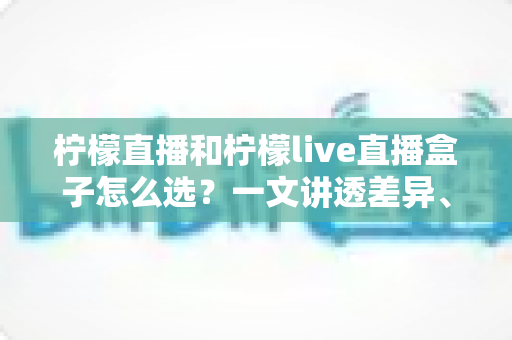 柠檬直播和柠檬live直播盒子怎么选？一文讲透差异、场景与选购策略