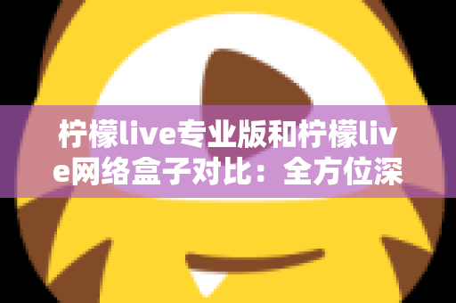 柠檬live专业版和柠檬live网络盒子对比：全方位深度解析，帮你选出最适合的观影方案