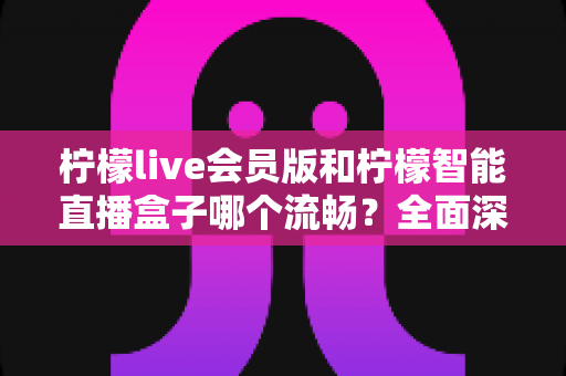 柠檬live会员版和柠檬智能直播盒子哪个流畅？全面深度对比帮你找到最适合的直播方案