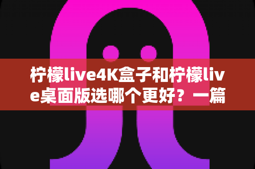 柠檬live4K盒子和柠檬live桌面版选哪个更好？一篇文章帮你彻底搞懂