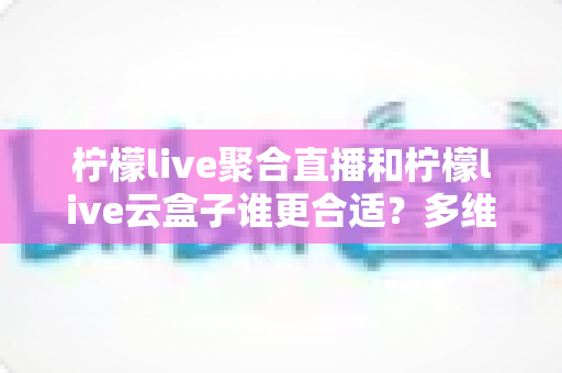 柠檬live聚合直播和柠檬live云盒子谁更合适？多维度深度对比，帮你一次选对不纠结