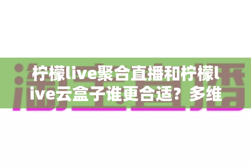 柠檬live聚合直播和柠檬live云盒子谁更合适？多维度深度对比，帮你一次选对不纠结