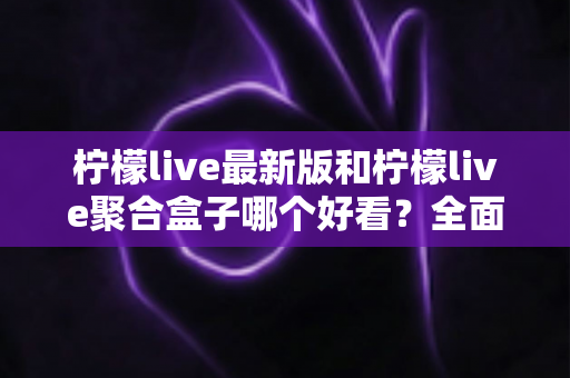 柠檬live最新版和柠檬live聚合盒子哪个好看？全面对比评测帮你找到最适合的观看体验