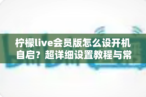 柠檬live会员版怎么设开机自启？超详细设置教程与常见问题全解析