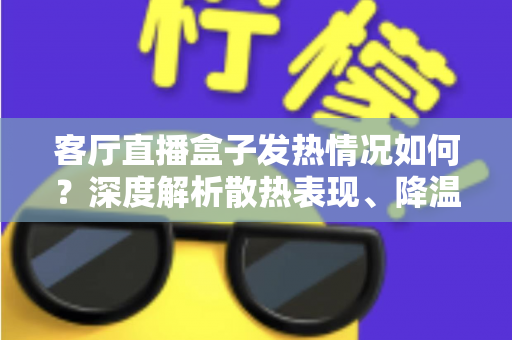 客厅直播盒子发热情况如何？深度解析散热表现、降温方法与选购避坑全指南