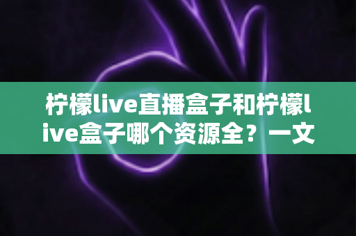 柠檬live直播盒子和柠檬live盒子哪个资源全？一文看懂两款直播神器的资源差异与选购攻略