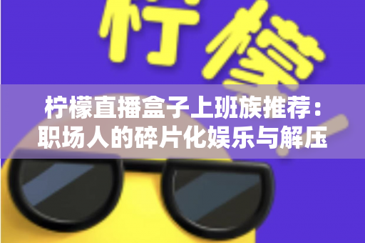 柠檬直播盒子上班族推荐:职场人的碎片化娱乐与解压新选择 柠檬直播盒子上班族推荐:职场人的碎片化娱乐与解压新选择
