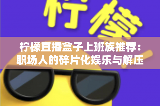 柠檬直播盒子上班族推荐:职场人的碎片化娱乐与解压新选择 柠檬直播盒子上班族推荐:职场人的碎片化娱乐与解压新选择