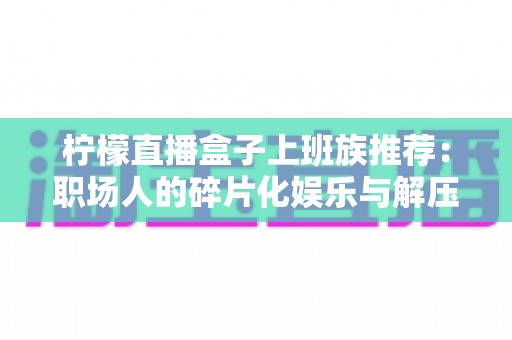 柠檬直播盒子上班族推荐:职场人的碎片化娱乐与解压新选择 柠檬直播盒子上班族推荐:职场人的碎片化娱乐与解压新选择