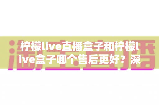柠檬live直播盒子和柠檬live盒子哪个售后更好？深度对比解析与选购避坑指南