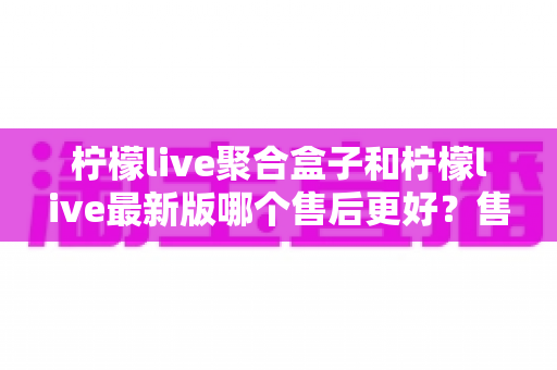 柠檬live聚合盒子和柠檬live最新版哪个售后更好?售后维度全面对比与选购避坑指南 柠檬live聚合盒子和柠檬live最新版哪个售后更好?售后维度全面对比与选购避坑指南