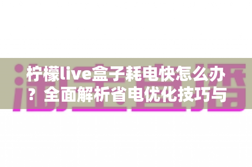 柠檬live盒子耗电快怎么办？全面解析省电优化技巧与实用解决方案